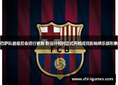 巴萨队徽是否会进行更新 新设计何时正式亮相或将影响俱乐部形象