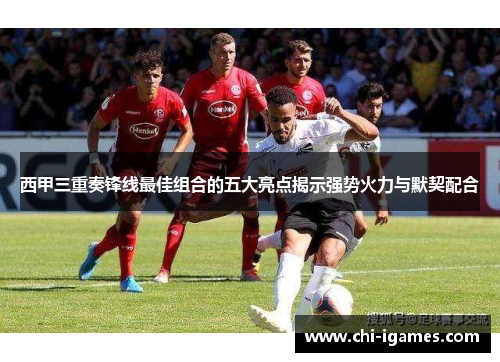 西甲三重奏锋线最佳组合的五大亮点揭示强势火力与默契配合