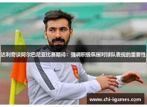 达利奇谈阿尔巴尼亚比赛期待:强调积极氛围对球队表现的重要性 达利奇谈阿尔巴尼亚比赛期待:强调积极氛围对球队表现的重要性