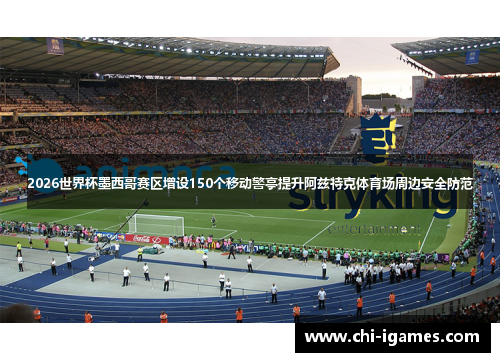 2026世界杯墨西哥赛区增设150个移动警亭提升阿兹特克体育场周边安全防范