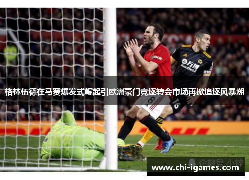 格林伍德在马赛爆发式崛起引欧洲豪门竞逐转会市场再掀追逐风暴潮