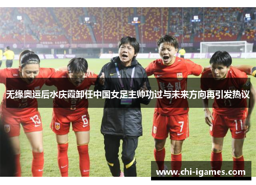 无缘奥运后水庆霞卸任中国女足主帅功过与未来方向再引发热议